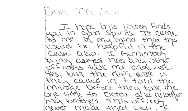 Handwritten letter beginning Dear Mrs. Davis. It reads: I hope this letter finds you in good spirits. It came to me in my mind that this could be helpful in the case also. I remember being asked has any other officers took me anywhere. Yes, but the difference is they called in and told the mileage before they took me, one time to detox and another my brother’s. This officer never made that call.