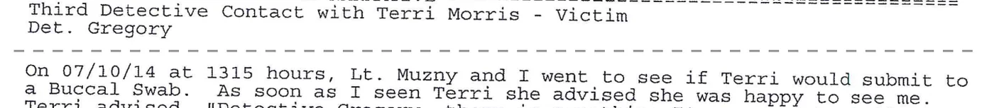 Excerpt from report 018: “Third Detective Contact with Terri Morris – Victim. Det. Gregory.” and “On 07/10/14 at 1315 hours, Lt. Muzny and I went to see if Terri would submit to a Buccal Swab.”
